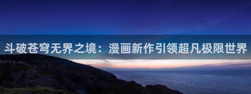 有什么网站可以免费看韩漫：斗破苍穹无界之境：漫画新作引领超凡极限世界